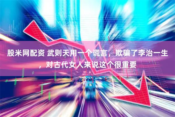 股米网配资 武则天用一个谎言，欺骗了李治一生，对古代女人来说这个很重要