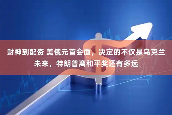 财神到配资 美俄元首会面，决定的不仅是乌克兰未来，特朗普离和平奖还有多远