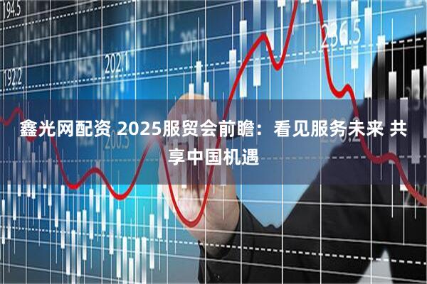 鑫光网配资 2025服贸会前瞻：看见服务未来 共享中国机遇