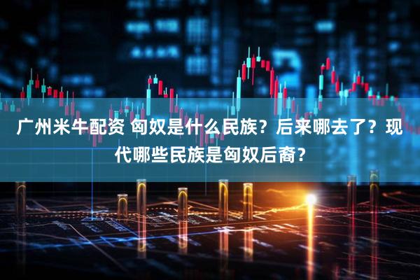 广州米牛配资 匈奴是什么民族？后来哪去了？现代哪些民族是匈奴后裔？