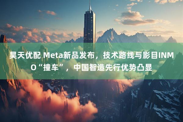 昊天优配 Meta新品发布，技术路线与影目INMO“撞车”，中国智造先行优势凸显