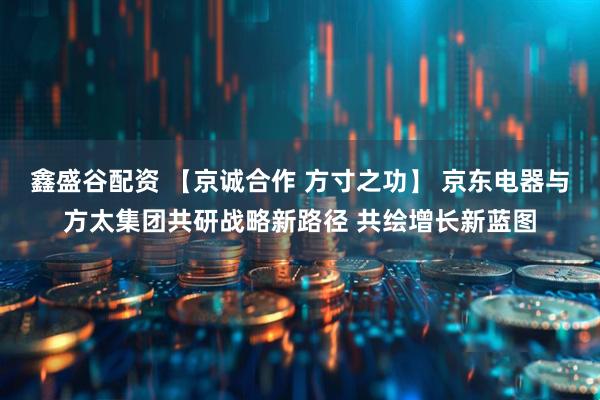 鑫盛谷配资 【京诚合作 方寸之功】 京东电器与方太集团共研战略新路径 共绘增长新蓝图