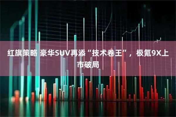 红旗策略 豪华SUV再添“技术卷王”，极氪9X上市破局