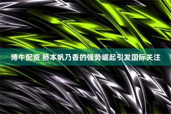 博牛配资 桥本帆乃香的强势崛起引发国际关注