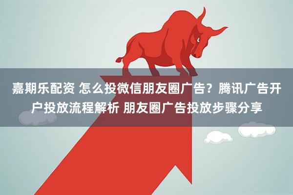 嘉期乐配资 怎么投微信朋友圈广告？腾讯广告开户投放流程解析 朋友圈广告投放步骤分享