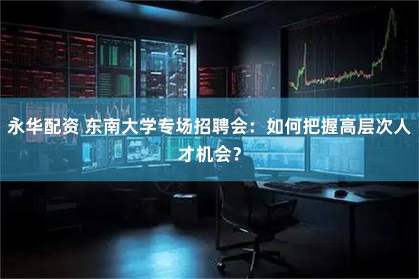 永华配资 东南大学专场招聘会：如何把握高层次人才机会？