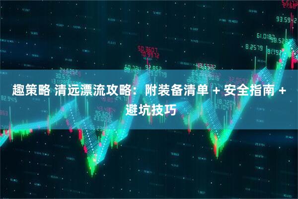 趣策略 清远漂流攻略：附装备清单 + 安全指南 + 避坑技巧