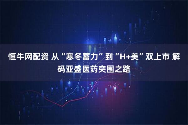 恒牛网配资 从“寒冬蓄力”到“H+美”双上市 解码亚盛医药突围之路