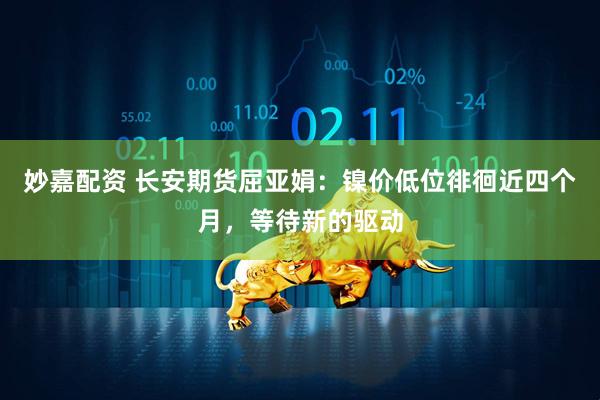 妙嘉配资 长安期货屈亚娟：镍价低位徘徊近四个月，等待新的驱动