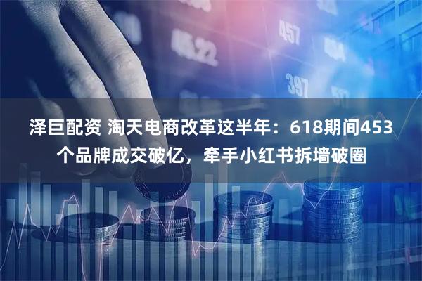 泽巨配资 淘天电商改革这半年：618期间453个品牌成交破亿，牵手小红书拆墙破圈