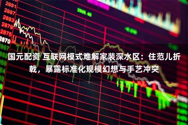 国元配资 互联网模式难解家装深水区：住范儿折戟，暴露标准化规模幻想与手艺冲突