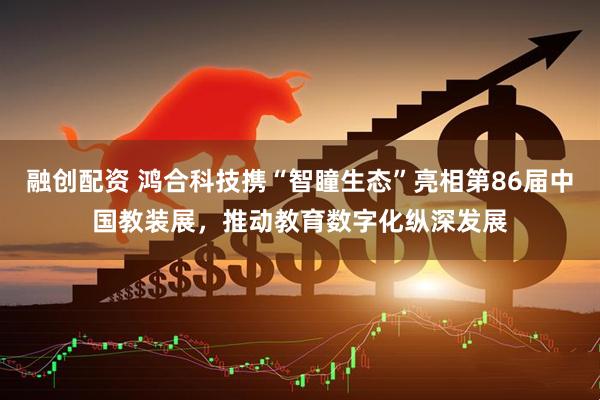 融创配资 鸿合科技携“智瞳生态”亮相第86届中国教装展，推动教育数字化纵深发展