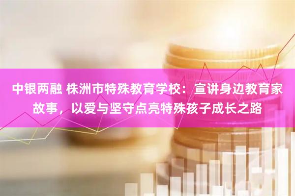 中银两融 株洲市特殊教育学校：宣讲身边教育家故事，以爱与坚守点亮特殊孩子成长之路