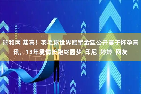 瑞和网 恭喜！羽毛球世界冠军金廷公开妻子怀孕喜讯，13年爱情长跑终圆梦_印尼_婷婷_网友