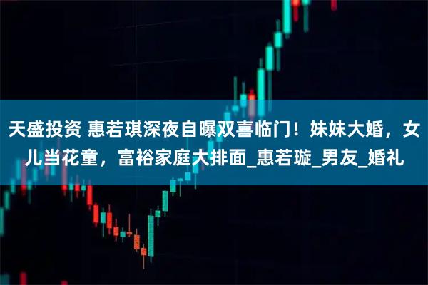 天盛投资 惠若琪深夜自曝双喜临门！妹妹大婚，女儿当花童，富裕家庭大排面_惠若璇_男友_婚礼