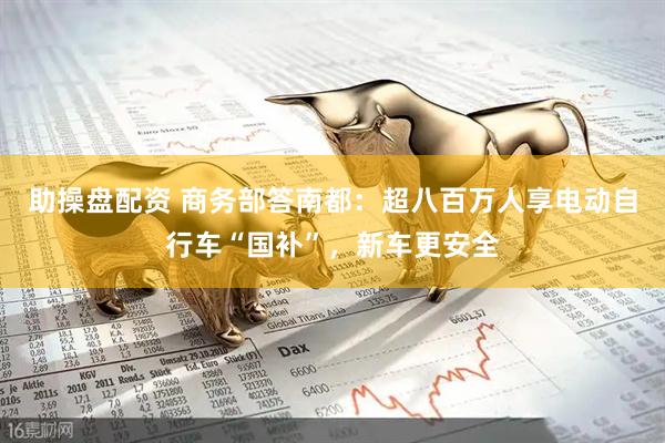 助操盘配资 商务部答南都：超八百万人享电动自行车“国补”，新车更安全