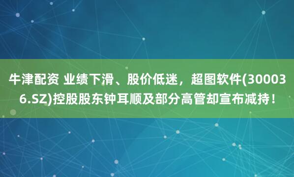 牛津配资 业绩下滑、股价低迷，超图软件(300036.SZ)控股股东钟耳顺及部分高管却宣布减持！
