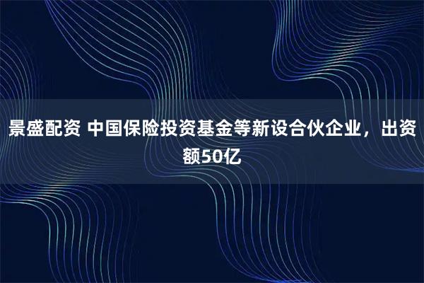 景盛配资 中国保险投资基金等新设合伙企业，出资额50亿