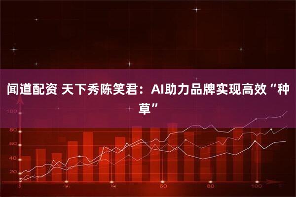 闻道配资 天下秀陈笑君：AI助力品牌实现高效“种草”