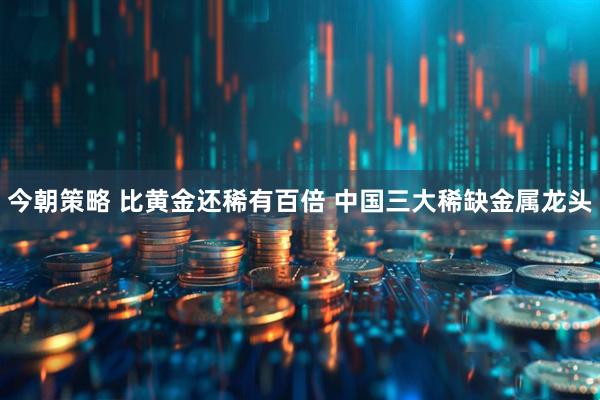 今朝策略 比黄金还稀有百倍 中国三大稀缺金属龙头