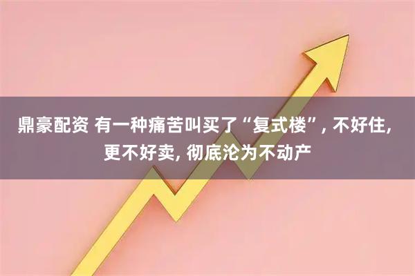 鼎豪配资 有一种痛苦叫买了“复式楼”, 不好住, 更不好卖, 彻底沦为不动产