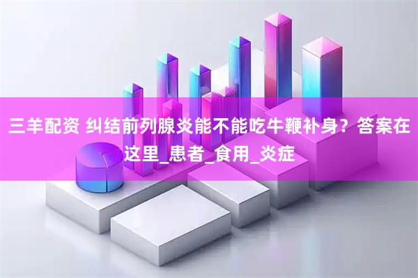 三羊配资 纠结前列腺炎能不能吃牛鞭补身？答案在这里_患者_食用_炎症