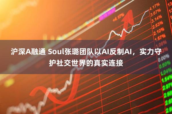 沪深A融通 Soul张璐团队以AI反制AI，实力守护社交世界的真实连接